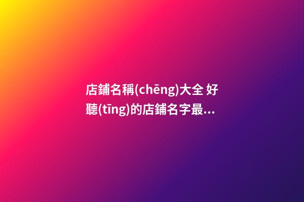 店鋪名稱(chēng)大全 好聽(tīng)的店鋪名字最新